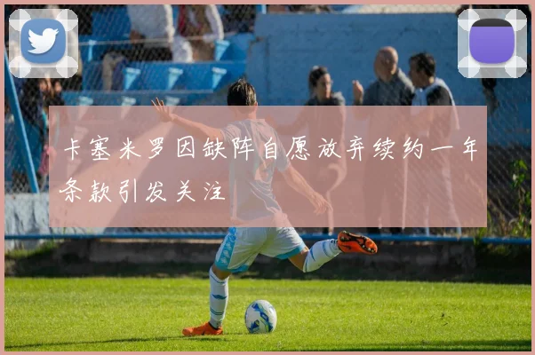 卡塞米罗因缺阵自愿放弃续约一年条款引发关注