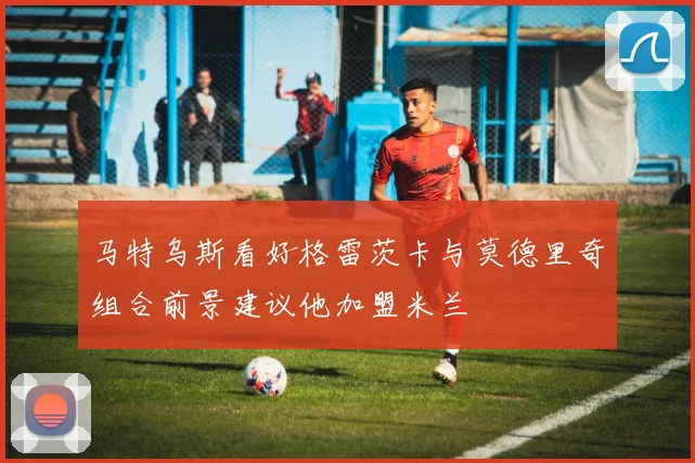 马特乌斯看好格雷茨卡与莫德里奇组合前景建议他加盟米兰