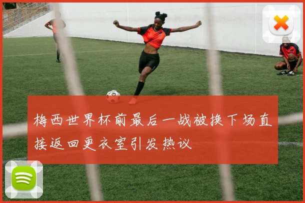 梅西世界杯前最后一战被换下场直接返回更衣室引发热议