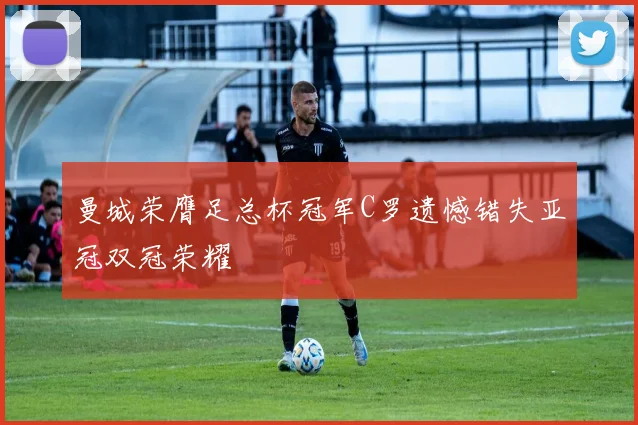 曼城荣膺足总杯冠军C罗遗憾错失亚冠双冠荣耀