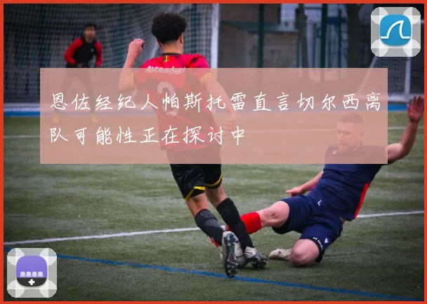 恩佐经纪人帕斯托雷直言切尔西离队可能性正在探讨中