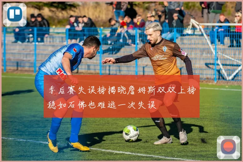 季后赛失误榜揭晓詹姆斯双双上榜稳如石佛也难逃一次失误