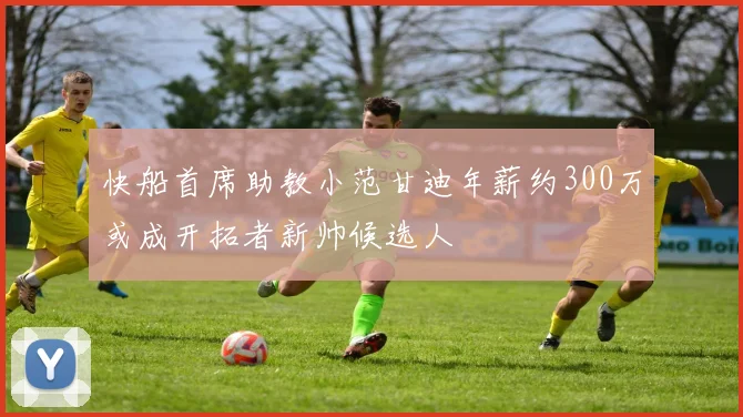 快船首席助教小范甘迪年薪约300万或成开拓者新帅候选人