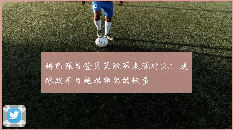 姆巴佩与登贝莱欧冠表现对比：进球效率与跑动距离的较量