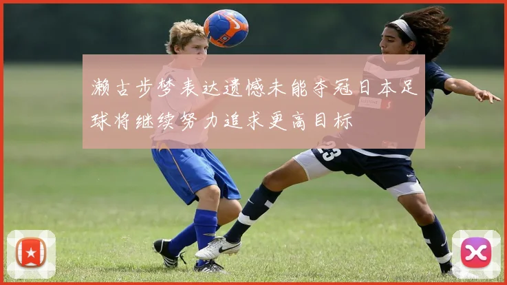濑古步梦表达遗憾未能夺冠日本足球将继续努力追求更高目标