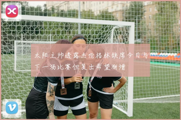太阳主帅透露杰伦格林缺席今日与下一场比赛但复出希望渐增