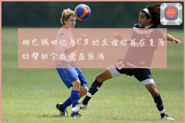 姆巴佩回忆与C罗的友谊称其在皇马的帮助令我受益匪浅